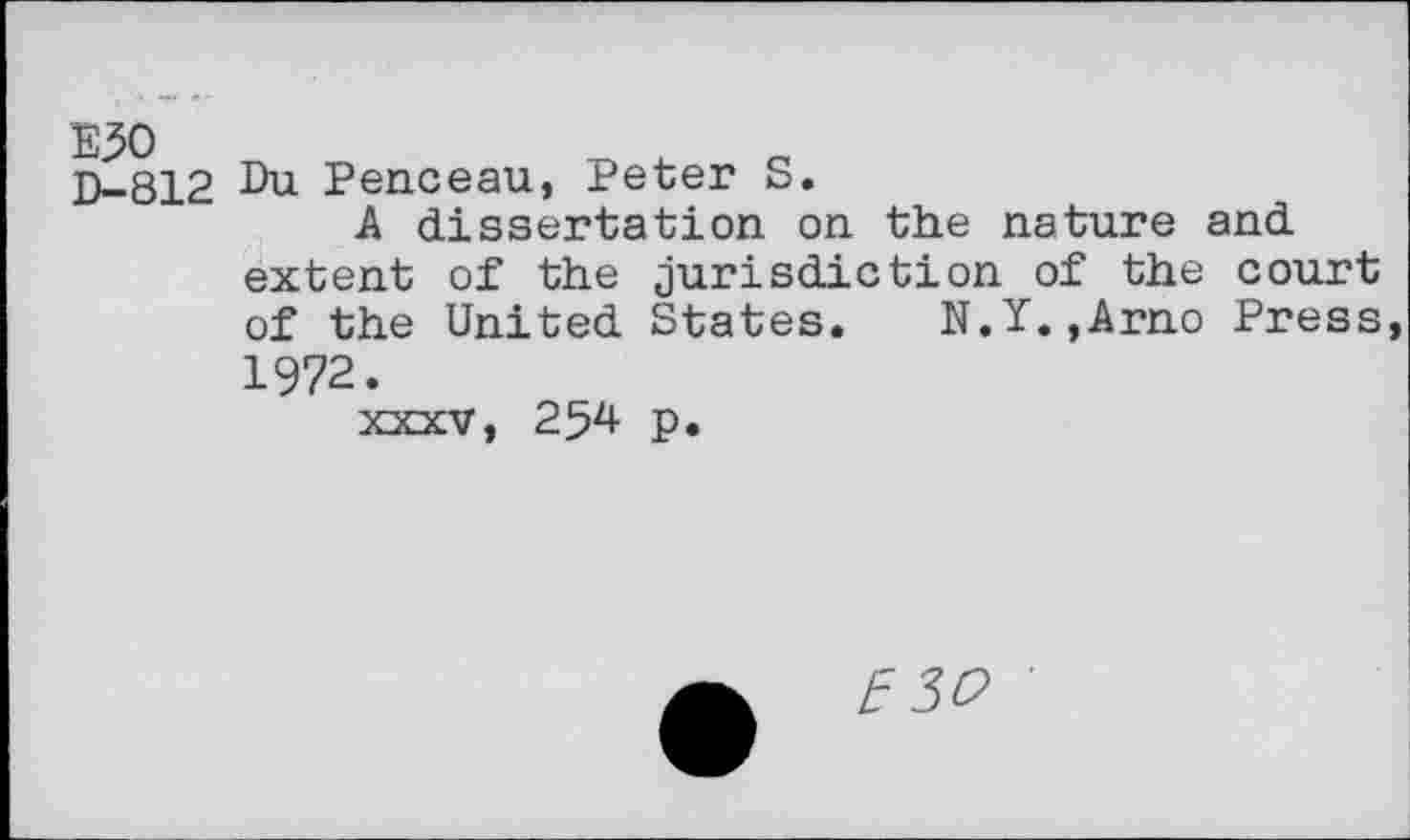 ﻿E30 D-812
Du Penceau, Peter S.
A dissertation on the nature and extent of the jurisdiction of the court of the United States. N.Ï.,Arno Press, 1972.
XXXV, 254 p.
E 30